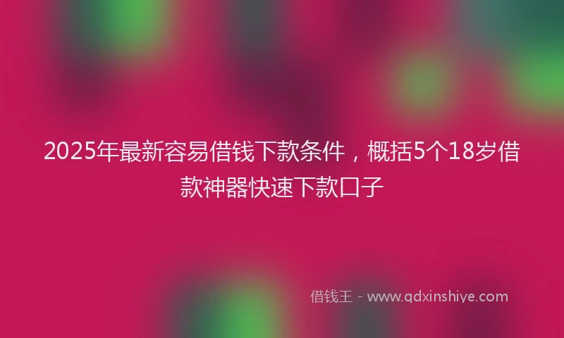 2025年最新容易借钱下款条件，概括5个18岁借款神器快速下款口子