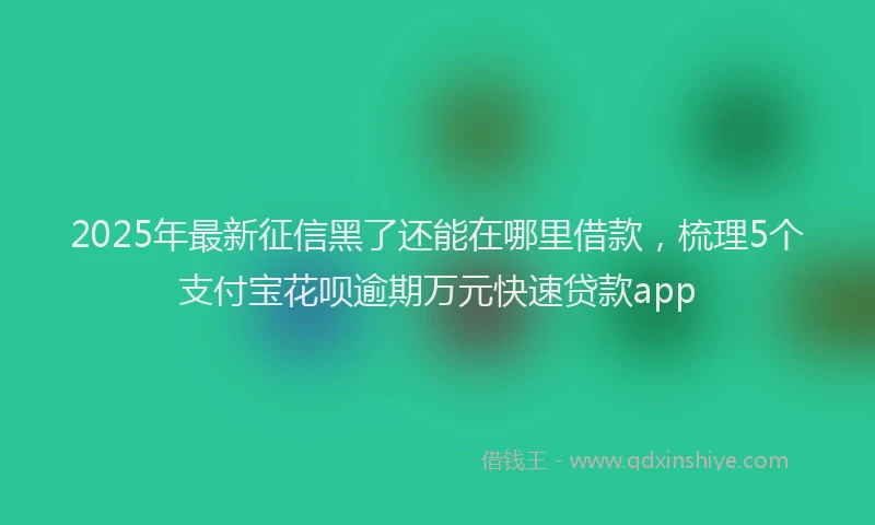 2025年最新征信黑了还能在哪里借款，梳理5个支付宝花呗逾期万元快速贷款app