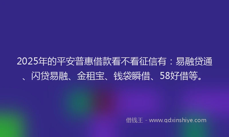 2025年的平安普惠借款看不看征信有：易融贷通、闪贷易融、金租宝、钱袋瞬借、58好借等。