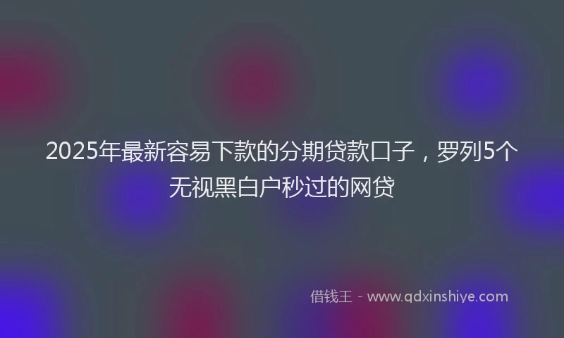 2025年最新容易下款的分期贷款口子，罗列5个无视黑白户秒过的网贷