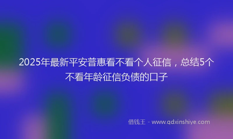 2025年最新平安普惠看不看个人征信，总结5个不看年龄征信负债的口子