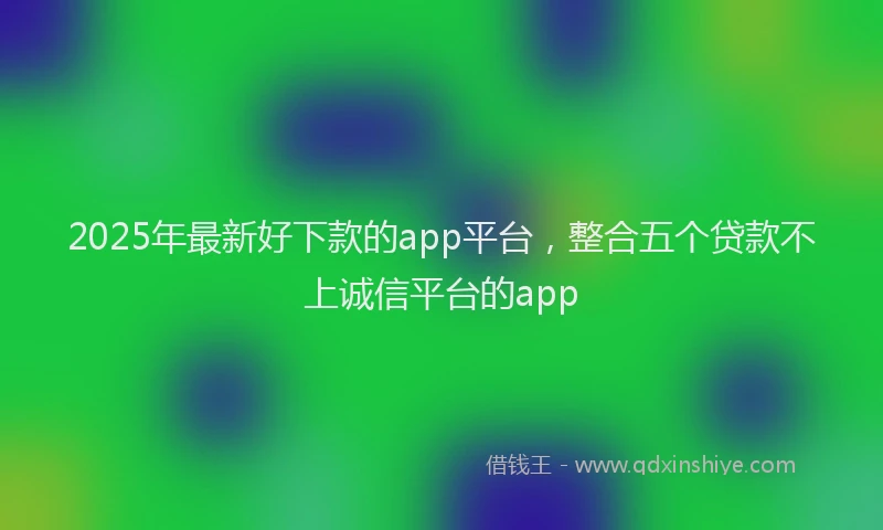 2025年最新好下款的app平台，整合五个贷款不上诚信平台的app