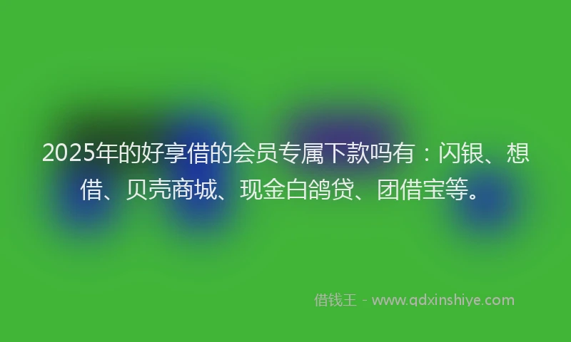2025年的好享借的会员专属下款吗有：闪银、想借、贝壳商城、现金白鸽贷、团借宝等。