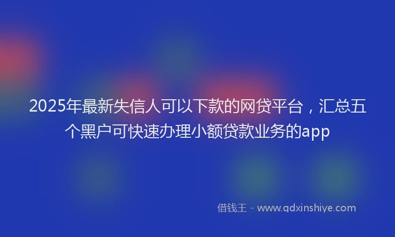 2025年最新失信人可以下款的网贷平台，汇总五个黑户可快速办理小额贷款业务的app