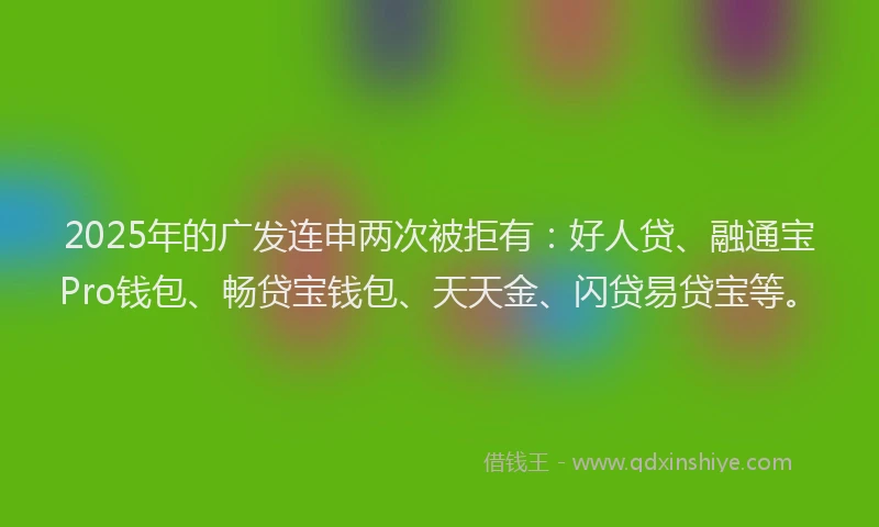 2025年的广发连申两次被拒有：好人贷、融通宝Pro钱包、畅贷宝钱包、天天金、闪贷易贷宝等。