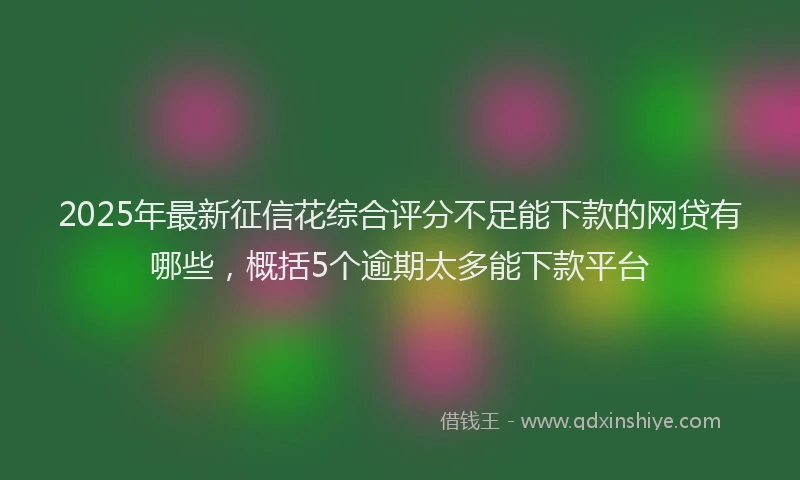 2025年最新征信花综合评分不足能下款的网贷有哪些，概括5个逾期太多能下款平台