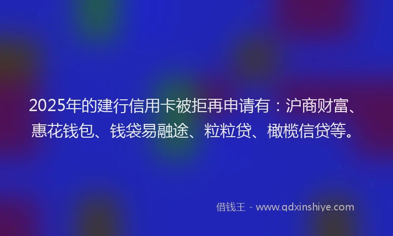 2025年的建行信用卡被拒再申请有：沪商财富、惠花钱包、钱袋易融途、粒粒贷、橄榄信贷等。