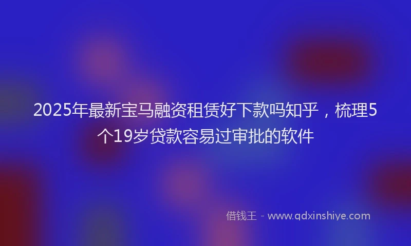 2025年最新宝马融资租赁好下款吗知乎，梳理5个19岁贷款容易过审批的软件
