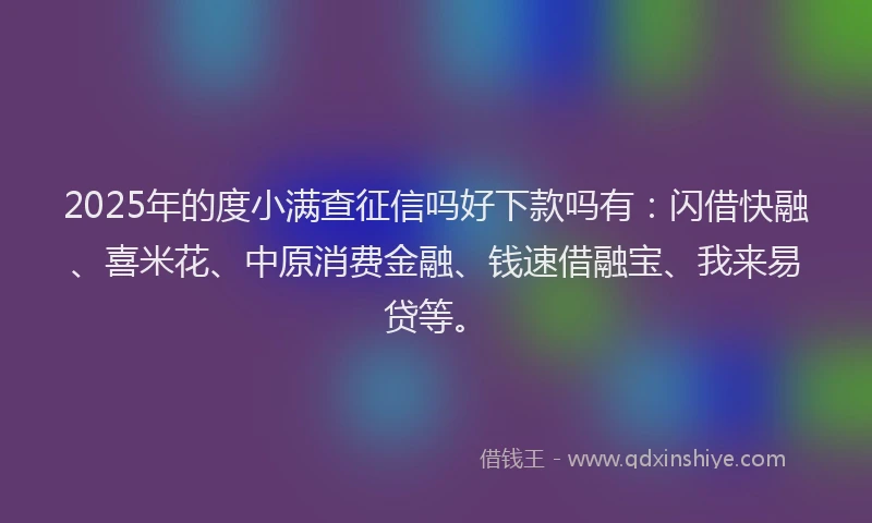 2025年的度小满查征信吗好下款吗有：闪借快融、喜米花、中原消费金融、钱速借融宝、我来易贷等。