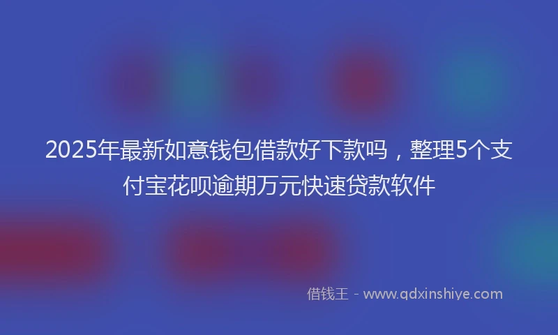 2025年最新如意钱包借款好下款吗，整理5个支付宝花呗逾期万元快速贷款软件