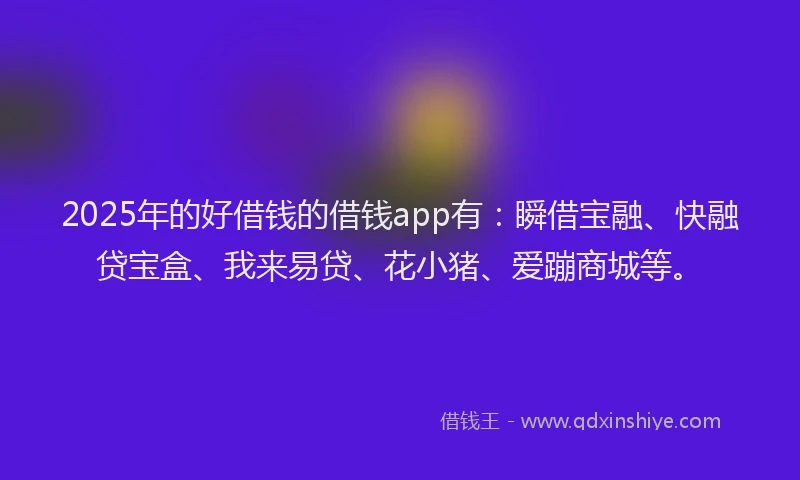 2025年的好借钱的借钱app有：瞬借宝融、快融贷宝盒、我来易贷、花小猪、爱蹦商城等。