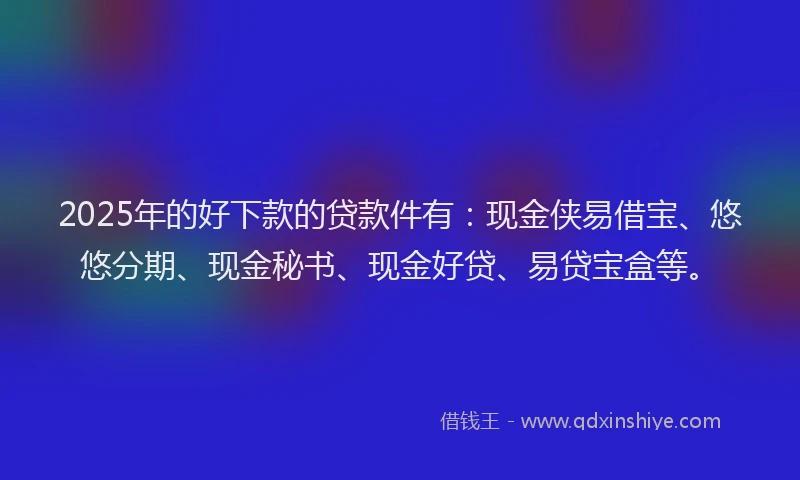 2025年的好下款的贷款件有：现金侠易借宝、悠悠分期、现金秘书、现金好贷、易贷宝盒等。