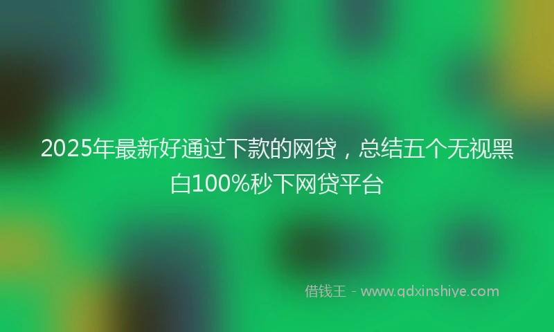 2025年最新好通过下款的网贷，总结五个无视黑白100%秒下网贷平台