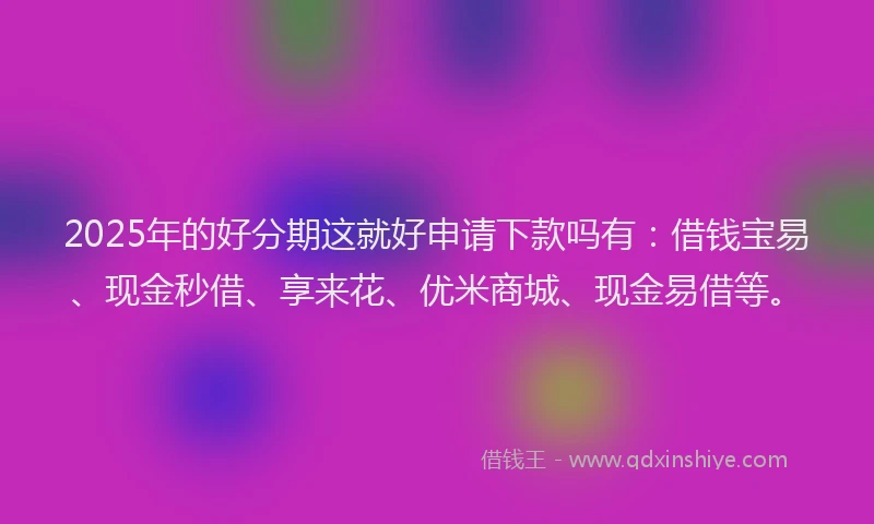2025年的好分期这就好申请下款吗有：借钱宝易、现金秒借、享来花、优米商城、现金易借等。