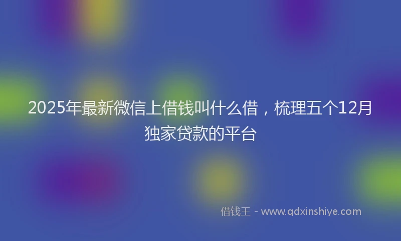 2025年最新微信上借钱叫什么借，梳理五个12月独家贷款的平台