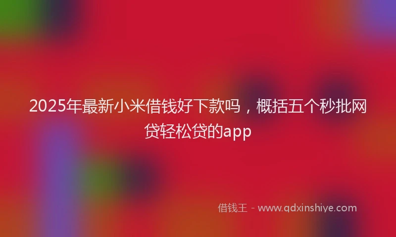2025年最新小米借钱好下款吗，概括五个秒批网贷轻松贷的app