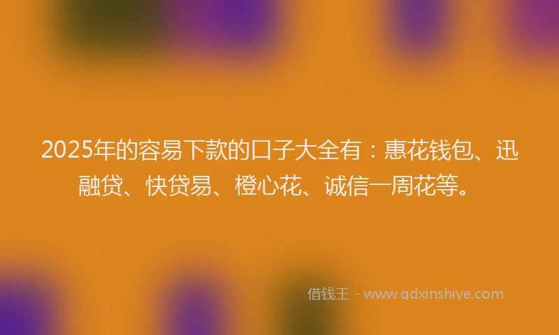 2025年的容易下款的口子大全有：惠花钱包、迅融贷、快贷易、橙心花、诚信一周花等。