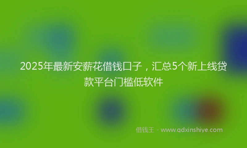 2025年最新安薪花借钱口子，汇总5个新上线贷款平台门槛低软件