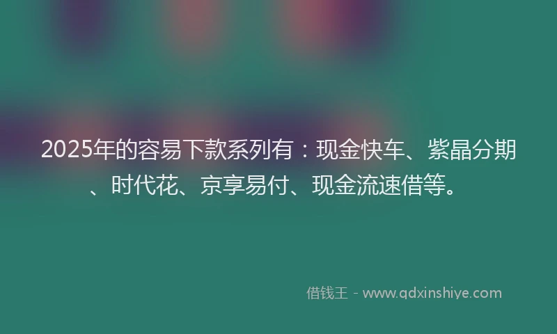 2025年的容易下款系列有：现金快车、紫晶分期、时代花、京享易付、现金流速借等。
