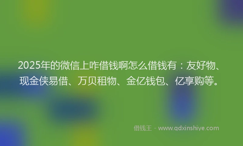 2025年的微信上咋借钱啊怎么借钱有：友好物、现金侠易借、万贝租物、金亿钱包、亿享购等。