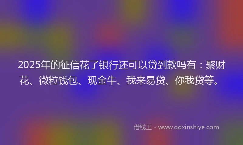 2025年的征信花了银行还可以贷到款吗有：聚财花、微粒钱包、现金牛、我来易贷、你我贷等。