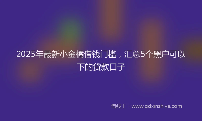 2025年最新小金橘借钱门槛，汇总5个黑户可以下的贷款口子