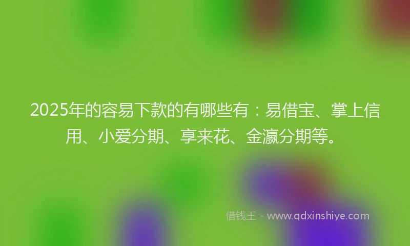 2025年的容易下款的有哪些有：易借宝、掌上信用、小爱分期、享来花、金瀛分期等。