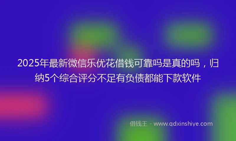 2025年最新微信乐优花借钱可靠吗是真的吗，归纳5个综合评分不足有负债都能下款软件