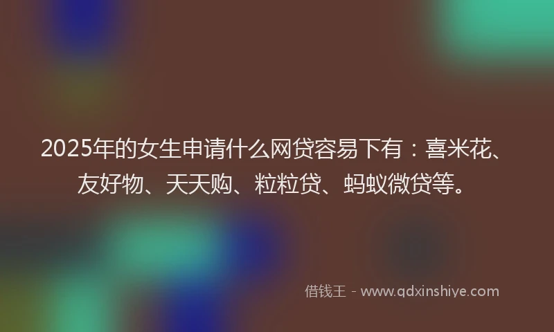 2025年的女生申请什么网贷容易下有：喜米花、友好物、天天购、粒粒贷、蚂蚁微贷等。