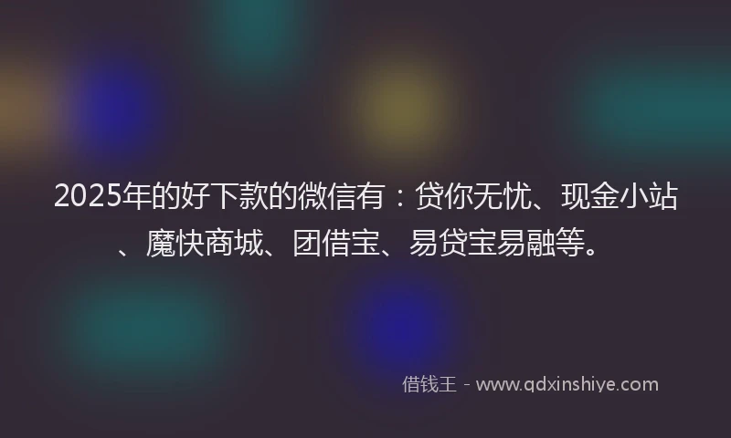 2025年的好下款的微信有：贷你无忧、现金小站、魔快商城、团借宝、易贷宝易融等。