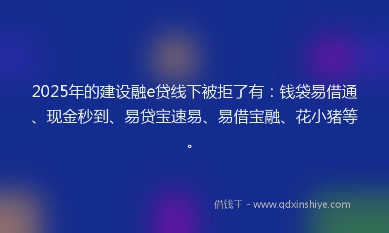 2025年的建设融e贷线下被拒了有：钱袋易借通、现金秒到、易贷宝速易、易借宝融、花小猪等。