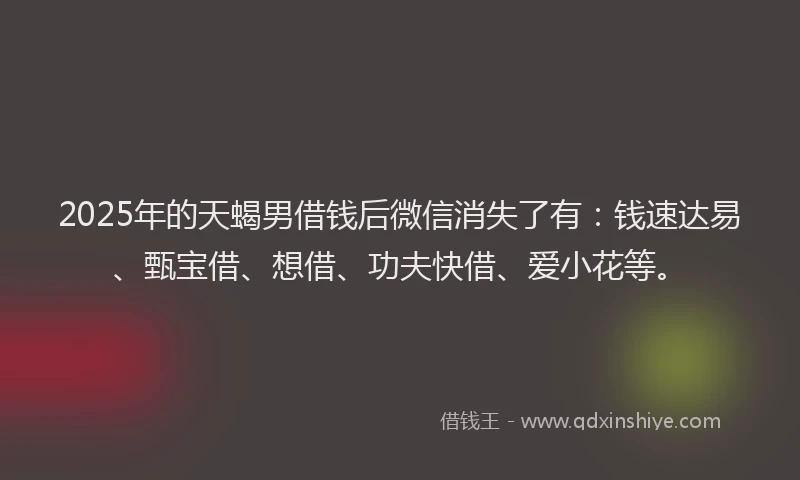 2025年的天蝎男借钱后微信消失了有：钱速达易、甄宝借、想借、功夫快借、爱小花等。