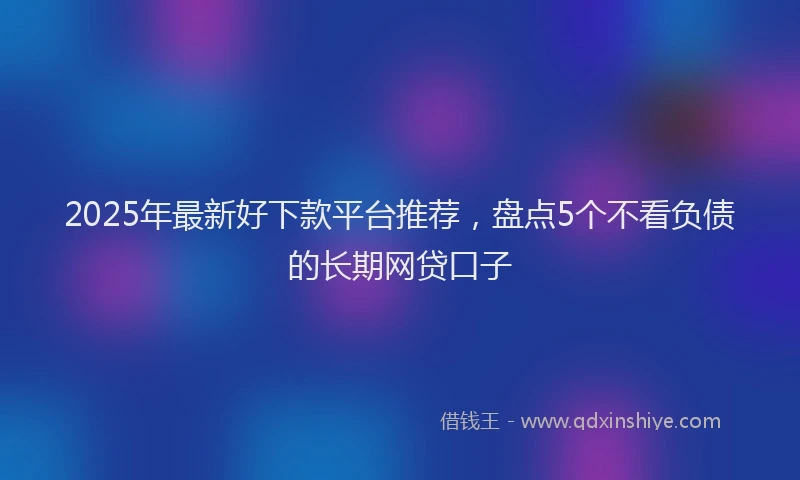 2025年最新好下款平台推荐，盘点5个不看负债的长期网贷口子