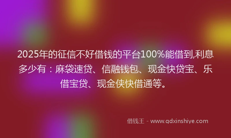 2025年的征信不好借钱的平台100%能借到,利息多少有：麻袋速贷、信融钱包、现金快贷宝、乐借宝贷、现金侠快借通等。