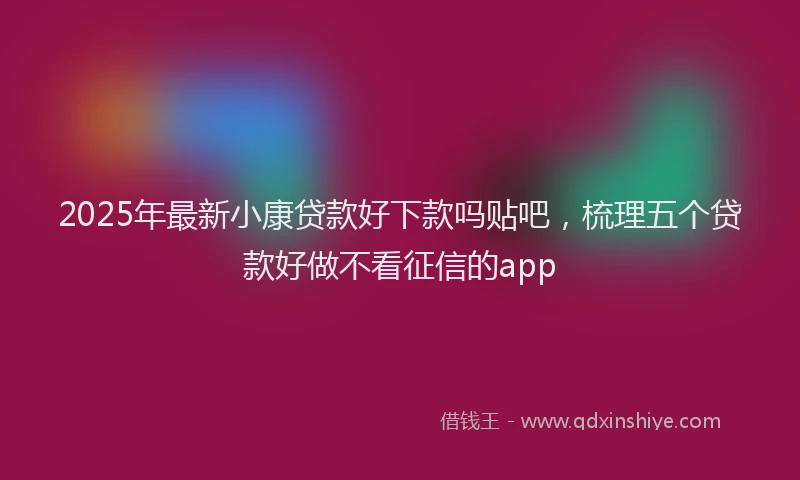 2025年最新小康贷款好下款吗贴吧，梳理五个贷款好做不看征信的app