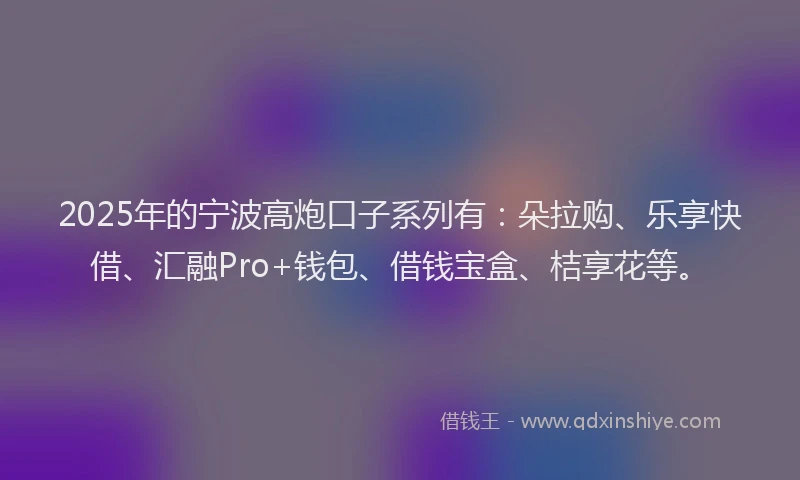2025年的宁波高炮口子系列有：朵拉购、乐享快借、汇融Pro+钱包、借钱宝盒、桔享花等。