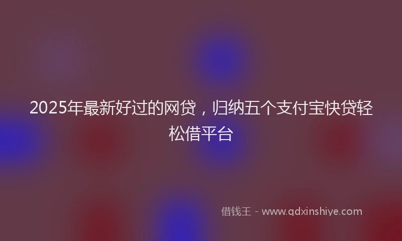 2025年最新好过的网贷，归纳五个支付宝快贷轻松借平台