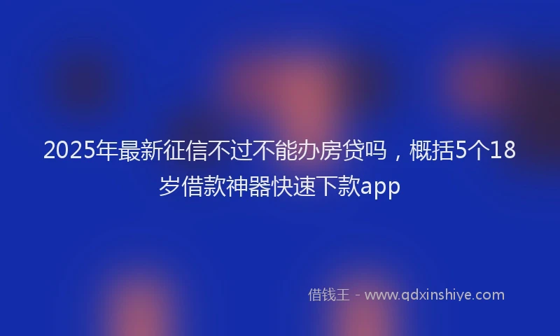 2025年最新征信不过不能办房贷吗，概括5个18岁借款神器快速下款app