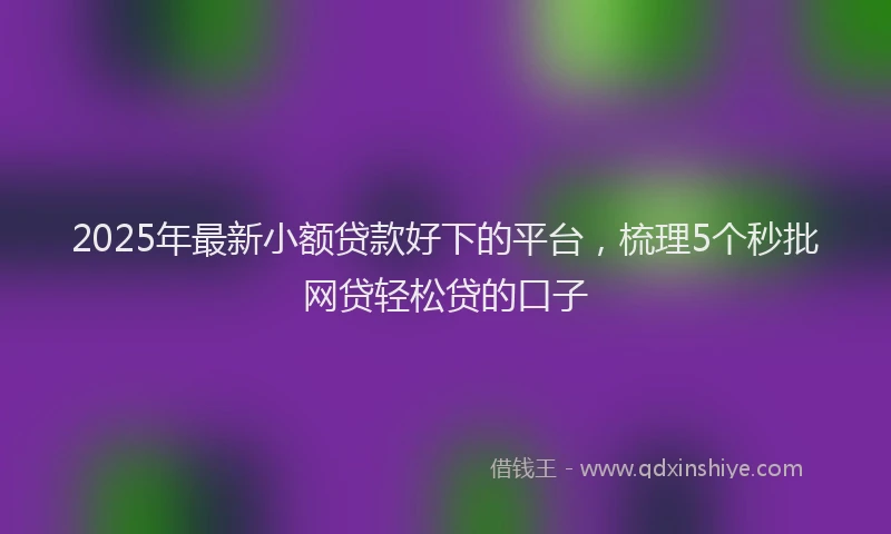 2025年最新小额贷款好下的平台，梳理5个秒批网贷轻松贷的口子