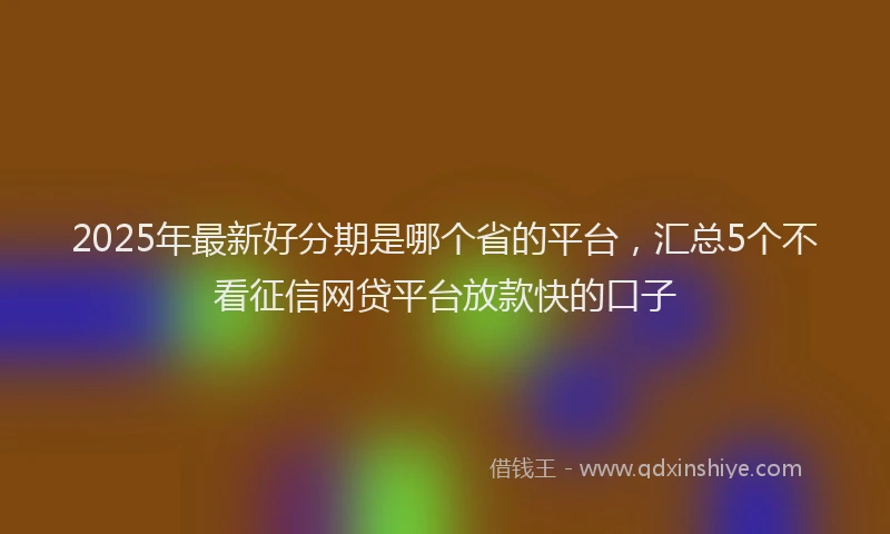2025年最新好分期是哪个省的平台，汇总5个不看征信网贷平台放款快的口子