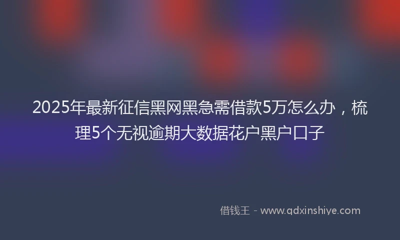 2025年最新征信黑网黑急需借款5万怎么办，梳理5个无视逾期大数据花户黑户口子