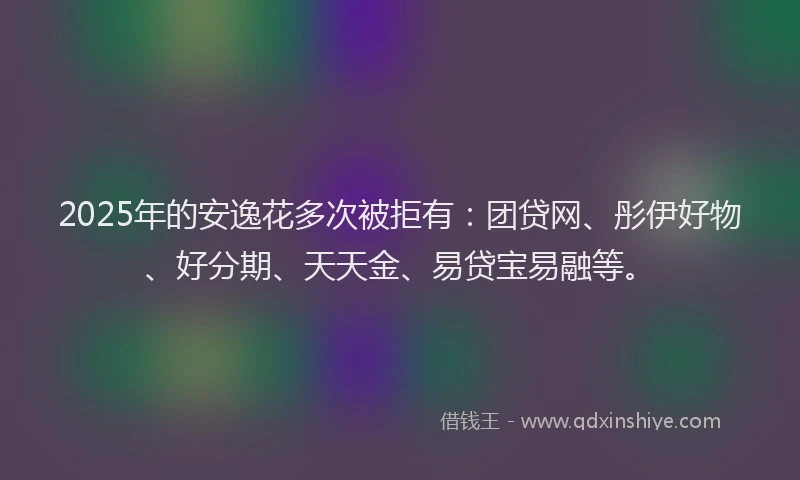 2025年的安逸花多次被拒有：团贷网、彤伊好物、好分期、天天金、易贷宝易融等。