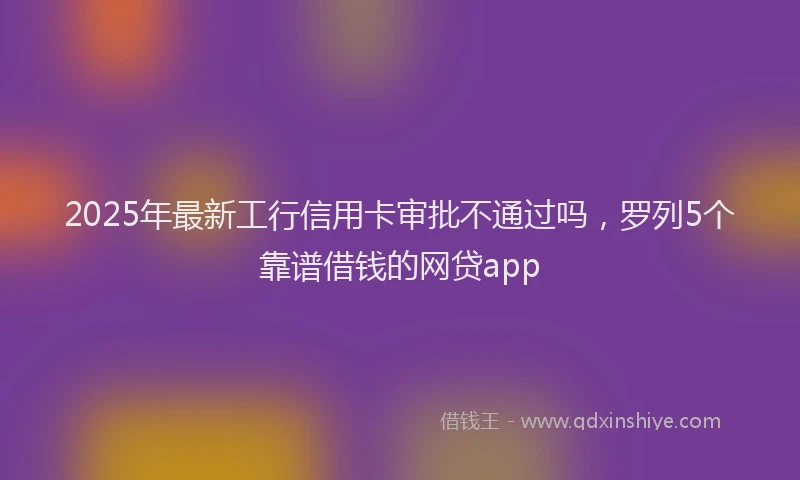 2025年最新工行信用卡审批不通过吗，罗列5个靠谱借钱的网贷app