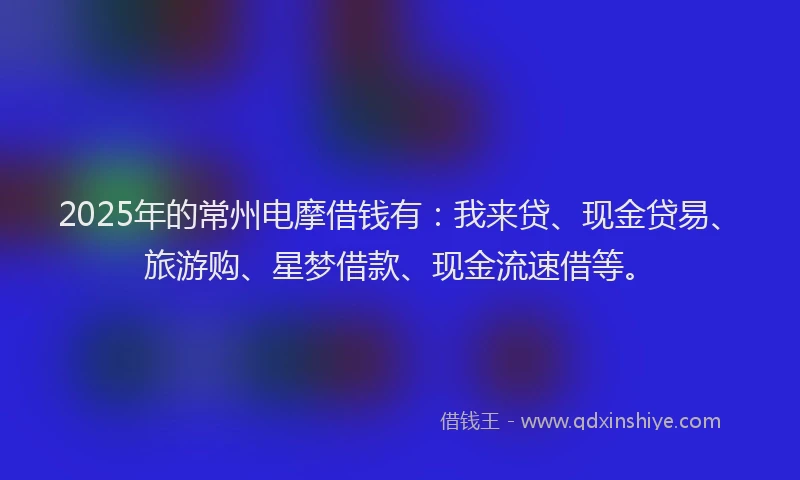 2025年的常州电摩借钱有：我来贷、现金贷易、旅游购、星梦借款、现金流速借等。