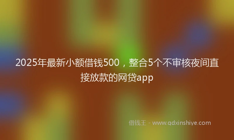 2025年最新小额借钱500，整合5个不审核夜间直接放款的网贷app