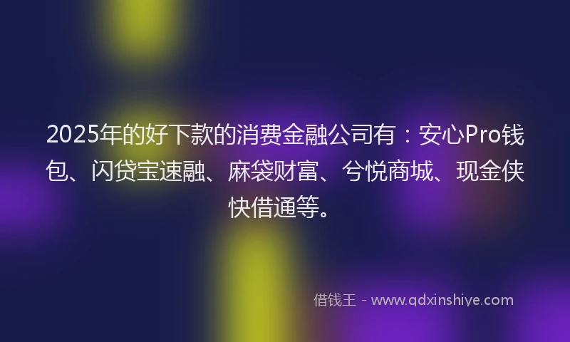 2025年的好下款的消费金融公司有：安心Pro钱包、闪贷宝速融、麻袋财富、兮悦商城、现金侠快借通等。