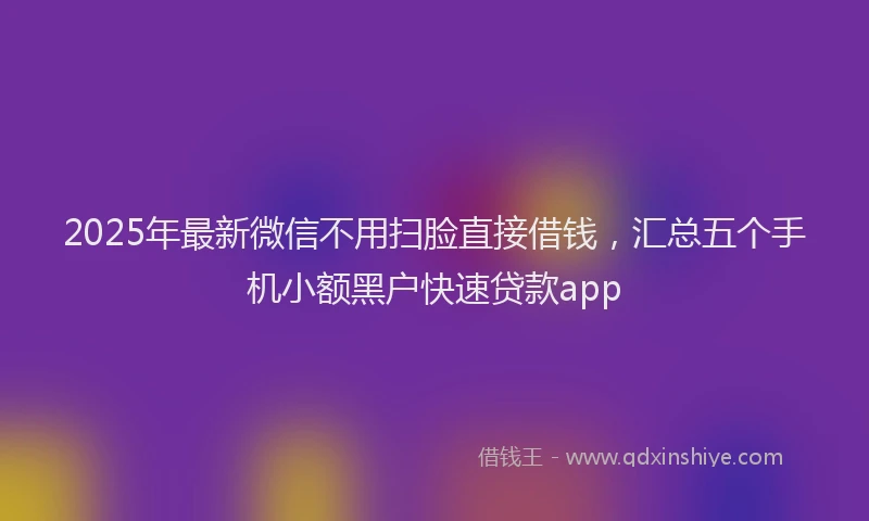 2025年最新微信不用扫脸直接借钱，汇总五个手机小额黑户快速贷款app