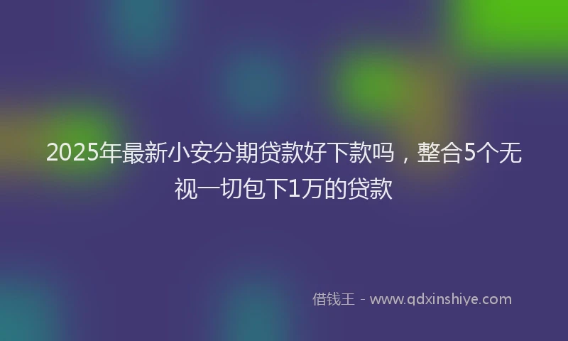 2025年最新小安分期贷款好下款吗，整合5个无视一切包下1万的贷款