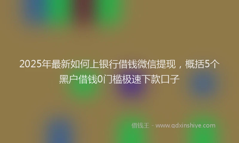 2025年最新如何上银行借钱微信提现，概括5个黑户借钱0门槛极速下款口子
