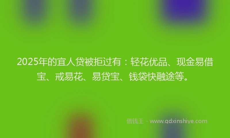2025年的宜人贷被拒过有：轻花优品、现金易借宝、戒易花、易贷宝、钱袋快融途等。